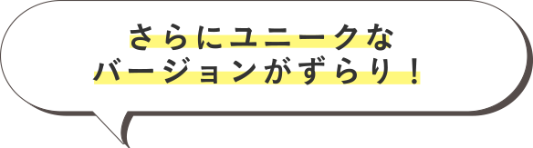 さらにユニークなバージョンがずらり！