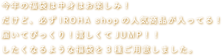 今年の福袋は中身はお楽しみ！だけど、必ずIROHA shopの人気商品が入ってる！届いてびっくり！嬉しくてJUMP！！したくなるような福袋を3種ご用意しました。